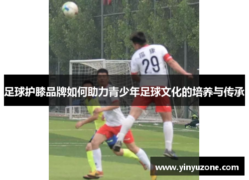 足球护膝品牌如何助力青少年足球文化的培养与传承